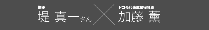 俳優 堤 真一さん × ドコモ代表取締役社長 加藤 薰