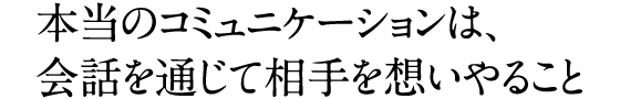 本当のコミュニケーションは、会話を通じて相手を想いやること