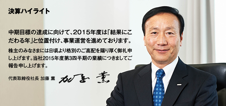 決算ハイライト 中期目標の達成に向けて、2015年度は「結果にこだわる年」と位置付け、事業運営を進めております。株主のみなさまには日頃より格別のご高配を賜り厚く御礼申し上げます。当社2015年度第3四半期の業績につきましてご報告申し上げます。代表取締役社長 加藤 薰