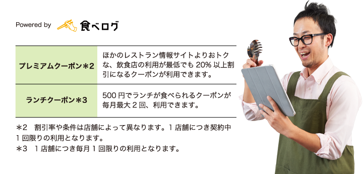 プレミアムクーポン＊2 ほかのレストラン情報サイトよりおトクな、飲食店の利用が最低でも20%以上割引になるクーポンが利用できます。ランチクーポン＊3 500円でランチが食べられるクーポンが毎月最大2回、利用できます。＊2　割引率や条件は店舗によって異なります。1店舗につき契約中1回限りの利用となります。＊3　1店舗につき毎月1回限りの利用となります。