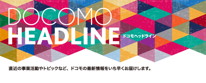 ドコモヘッドライン 直近の事業活動やトピックなど、ドコモの最新情報をいち早くお届けします。