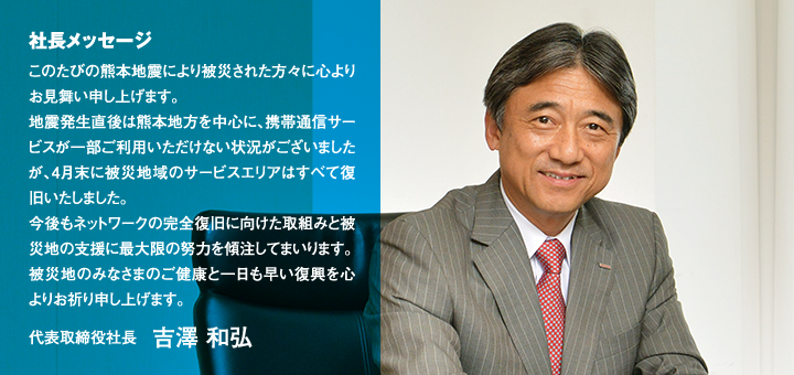 社長メッセージ このたびの熊本地震により被災された方々に心よりお見舞い申し上げます。地震発生直後は熊本地方を中心に、携帯通信サービスが一部ご利用いただけない状況がございましたが、4月末に被災地域のサービスエリアはすべて復旧いたしました。今後もネットワークの完全復旧に向けた取組みと被災地の支援に最大限の努力を傾注してまいります。被災地のみなさまのご健康と一日も早い復興を心よりお祈り申し上げます。代表取締役社長　吉澤 和弘