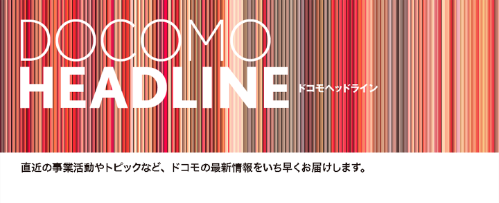 ドコモヘッドライン　直近の事業活動やトピックなど、ドコモの最新情報をいち早くお届けします。