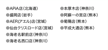 ●APiA店（北海道）●盛岡店（岩手）●AER(アエル)店（宮城）●仙台クリスロード店（宮城）●海老名駅前店（神奈川）●海老名西口店（神奈川）●本厚木店（神奈川）●阿蘇一の宮店（熊本）●菊陽店（熊本）●平成大通店（熊本）