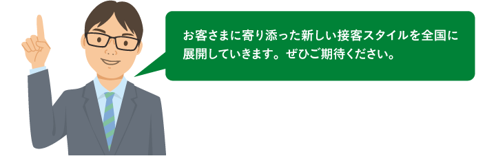 お客さまに寄り添った新しい接客スタイルを全国に展開していきます。ぜひご期待ください。