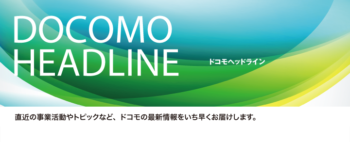 ドコモヘッドライン　直近の事業活動やトピックなど、ドコモの最新情報をいち早くお届けします。