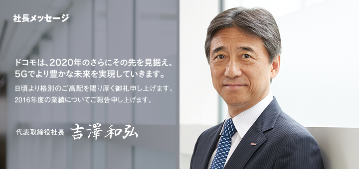 社長メッセージ　ドコモは、2020年のさらにその先を見据え、5Gでより豊かな未来を実現していきます。日頃より格別のご高配を賜り厚く御礼申し上げます。2016年度の業績についてご報告申し上げます。代表取締役社長　吉澤和弘