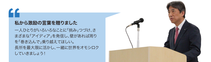 私から激励の言葉を贈りました　一人ひとりがいろいろなことに「挑み」つづけ、さまざまな「アイディア」を発信し、壁があれば周りを「巻き込んで」乗り越えてほしい。長所を最大限に活かし、一緒に世界をオモシロクしていきましょう！