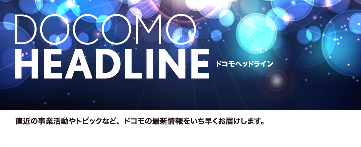 DOCOMO HEADLINE　ドコモヘッドライン　直近の事業活動やトピックなど、ドコモの最新情報をいち早くお届けします。