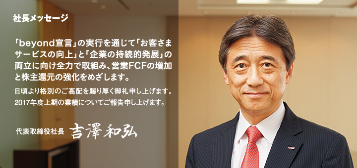 社長メッセージ　「beyond宣言」の実行を通じて「お客さまサービスの向上」と「企業の持続的発展」の両立に向け全力で取組み、営業FCFの増加と株主還元の強化をめざします。日頃より格別のご高配を賜り厚く御礼申し上げます。2017年度上期の業績についてご報告申し上げます。代表取締役社長　吉澤和弘