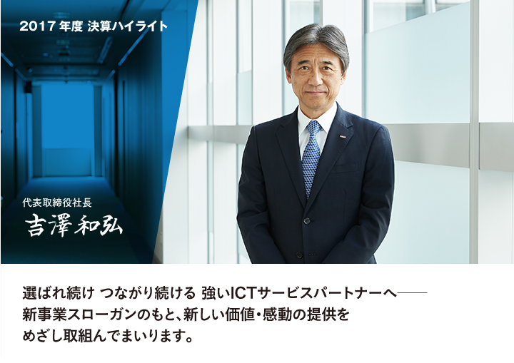 2017年度 決算ハイライト　代表取締役社長 吉澤和弘　選ばれ続け つながり続ける 強いICTサービスパートナーへ──新事業スローガンのもと、新しい価値・感動の提供をめざし取組んでまいります。