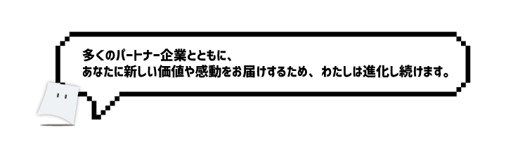 多くのパートナー企業とともに、あなたに新しい価値や感動をお届けするため、わたしは進化し続けます。