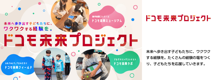 未来へ歩き出す子どもたちに、ワクワクする経験を。たくさんの経験の場をつくり、子どもたちを応援していきます。画像:ドコモ未来プロジェクトの取り組み(ドコモ未来ミュージアム、ドコモ未来フィールド、ドコモ未来ラボ)。ロゴ:ドコモ未来プロジェクト。