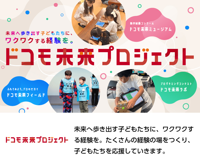 未来へ歩き出す子どもたちに、ワクワクする経験を。たくさんの経験の場をつくり、子どもたちを応援していきます。画像:ドコモ未来プロジェクトの取り組み(ドコモ未来ミュージアム、ドコモ未来フィールド、ドコモ未来ラボ)。ロゴ:ドコモ未来プロジェクト。