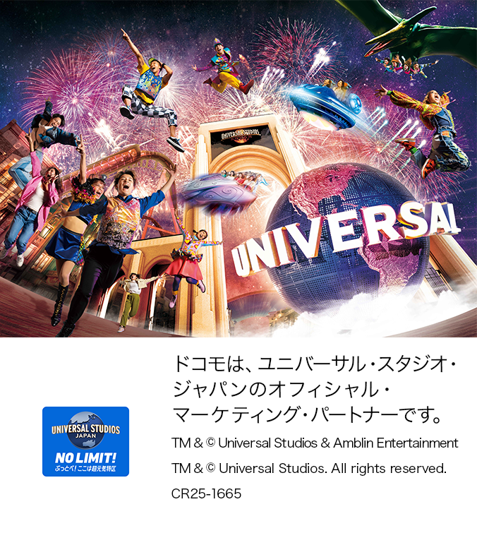 ドコモは、ユニバーサル・スタジオ・ジャパンのオフィシャル・マーケティング・パートナーです。TM&© Universal Studios & Amblin Entertainment TM & © Universal Studios.All rights reserved. CR25-1665