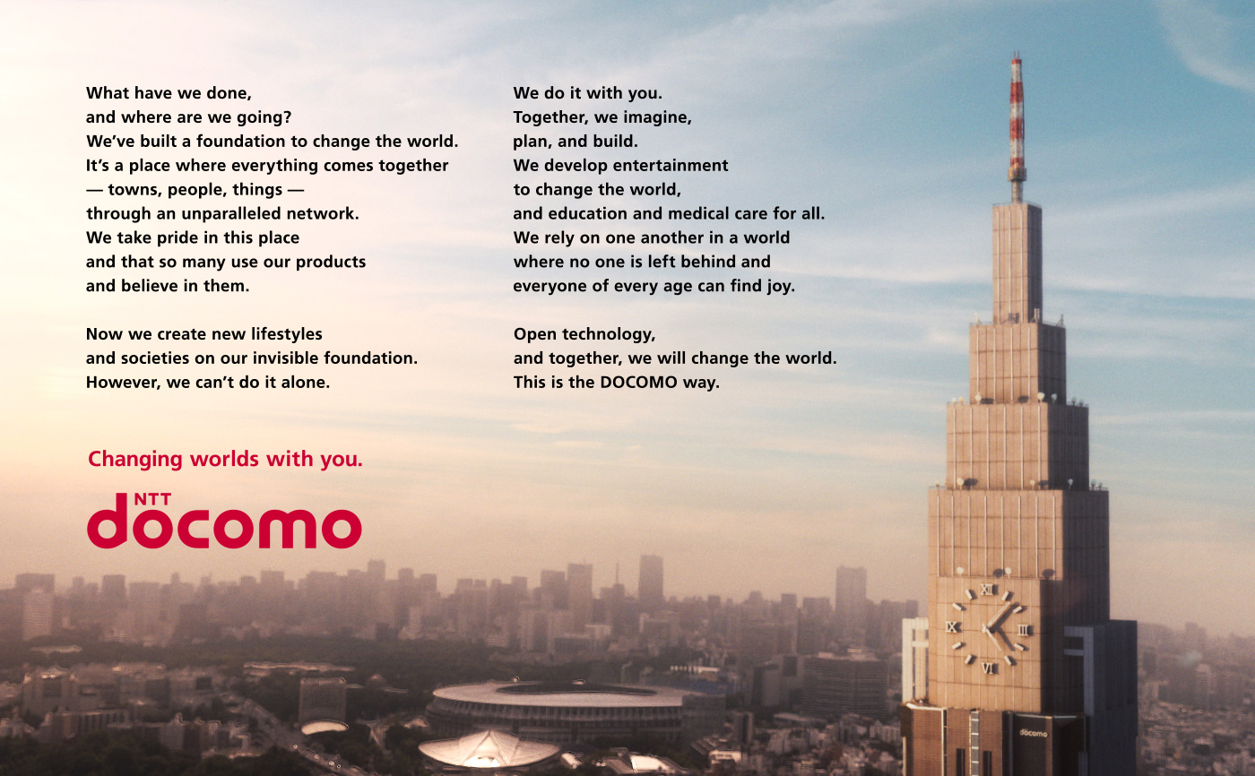 What have we done, and where are we going? We've built a foundation to change the world. It's a place where everything comes together —towns, people, things— through an unparalleled network. We take pride in this place and that so many use our products and believe in them. Now we create new lifestyles and societies on our invisible foundation. However, we can't do it alone. We do it with you. Together, we imagine, plan, and build. We develop entertainment to change the world, and education and medical care for all. We rely on one another in a world where no one is left behind and everyone of every age can find joy. Open technology, and together, we will change the world. This is the DOCOMO way. Changing worlds with you. NTT DOCOMO