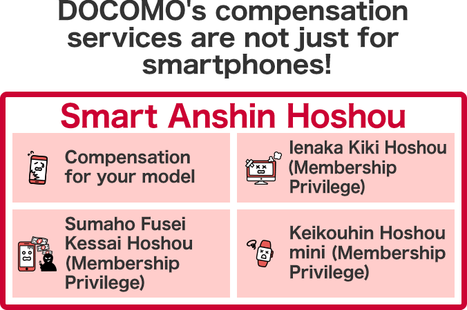 DOCOMO's compensation services are not just for smartphones! Compensation for your model, Ienaka Kiki Hoshou (Membership Privilege), Sumaho Fusei Kessai Hoshou (Membership Privilege), Keikouhin Hoshou mini (Membership Privilege)