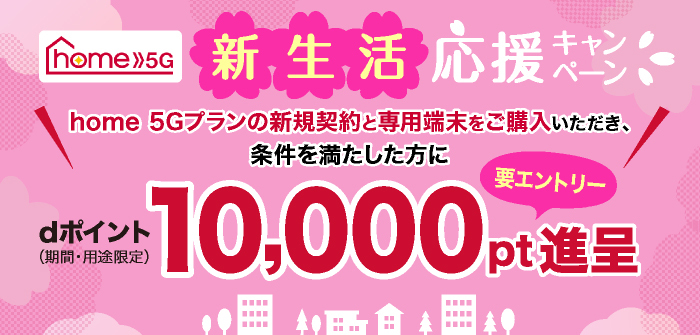home 5G新生活応援キャンペーン home 5Gプランの新規契約と専用端末をご購入いただき、条件を満たした方にdポイント（期間・用途限定）10,000pt進呈（要エントリー）