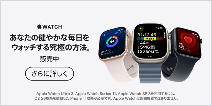 Apple Watch あなたの健やかな毎日をウォッチする究極の方法。 販売中 さらに詳しく Apple Watch Ultra 3、Apple Watch Series 11、Apple Watch SE 3を利用するには、iOS 26以降を搭載したiPhone 11以降が必要です。Apple Watchは医療機器ではありません。