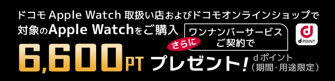 ドコモApple Watch取り扱い店及びドコモオンラインショップで対象のApple Watchをご購入 さらにワンナンバーサービスのご契約で6,600ptプレゼント！ dポイント（期間・用途限定）