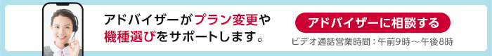 アドバイザーがプラン変更や機種選びをサポートします。ビデオ通話営業時間：午前10時～午後7時 アドバイザーに相談する