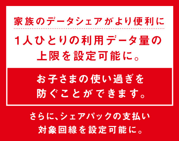 家族のデータシェアがより便利に 1人ひとりの利用データ量の上限を設定可能に。お子さまの使い過ぎを防ぐことができます。さらに、シェアパックの支払い対象回線を設定可能に。