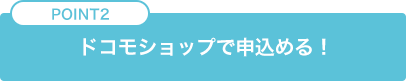 POINT2 ドコモショップで申込める！