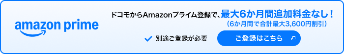 amazon prime ドコモからAmazonプライム登録で、最大6か月間追加料金なし（6か月間で合計最大3,600円割引） 別途ご登録が必要 ご登録はこちら 別ウインドウが開きます