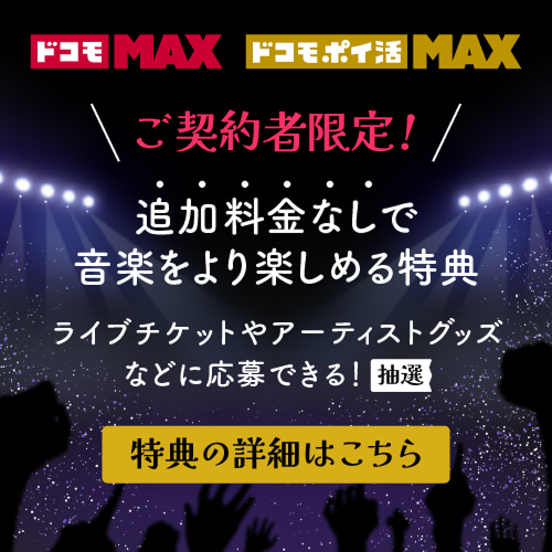 ドコモ MAX ドコモ ポイ活 MAX ご契約者限定！ 追加料金なしで、音楽をより楽しめる特典 ライブチケットやアーティストグッズなどに応募できる！ （抽選） 特典の詳細はこちら