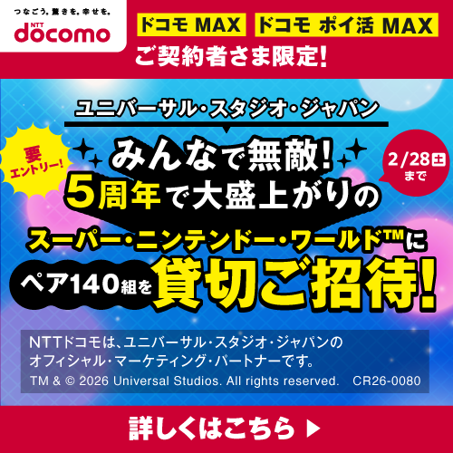 ドコモ MAX・ドコモ ポイ活 MAX ご契約者限定！ユニバーサル・スタジオ・ジャパン みんなで無敵！5周年で大盛り上がりのスーパー・ニンテンドー・ワールド&trade;にペア140組を貸切ご招待！ 要エントリー！ 2/28（土）まで 詳しくはこちら