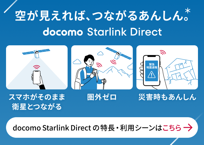 空が見えれば、つながるあんしん。* docomo Starlink Direct スマホがそのまま衛星とつながる 圈外ゼロ 災害時のあんしん docomo Starlink Directの特長・利用シーンはこちら