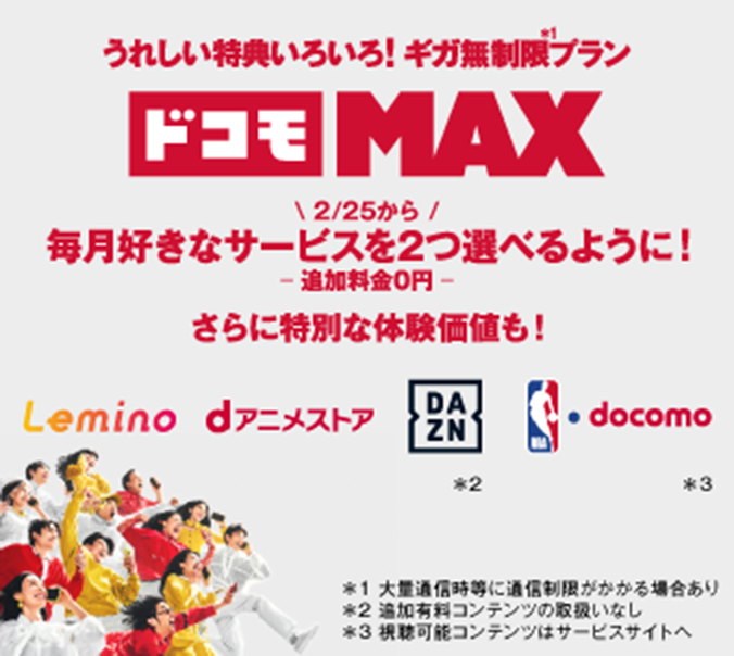 うれしい特典いろいろ!ギガ無制限※1プラン ドコモ MAX 2/25から 毎月好きなサービスを2つ選べるように!―追加料金0円―さらに特別な体験価値も! Lemino dアニメストアDAZN※2NBAdocomo※3 ※1大量通信時等に通信制限がかかる場合あり ※2 追加有料コンテンツの取扱いなし ※3 視聴可能コンテンツはサービスサイトへ