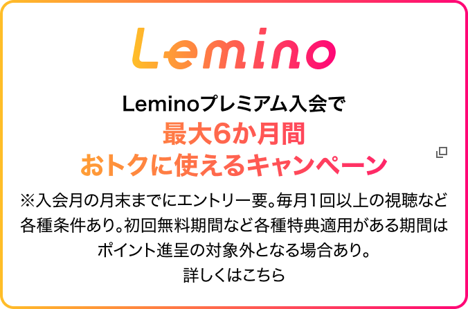 Lemino Leminoプレミアム入会で最大6か月間おトクに使えるキャンペーン ※入会月の月末までにエントリー要。毎月1回以上の視聴など各種条件あり。初回無料期間など各種特典適用がある期間はポイント進呈の対象外となる場合あり。詳しくはこちらをクリック