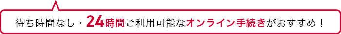 待ち時間なし・24時間ご利用可能なオンライン手続きがおすすめ!