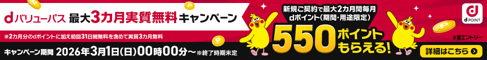 dバリューパス 最大3カ月実質無料キャンペーン 新規ご契約で最大2カ月間毎月dポイント（期間・用途限定）550ポイントもらえる！ 要エントリー ※2カ月分のdポイントに加え初回31日無料を含めて実質3カ月無料 キャンペーン期間 2026年3月1日（日）00時00分～ ※終了時期未定 詳細はこちら