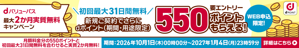 dバリューパス 最大2カ月実質無料キャンペーン初回最大31日無料 新規ご契約でdポイント（期間・用途限定）550ポイントもらえる！ 要エントリー WEB申込限定！ ※月額料金分の550ポイントと初回31日無料を合わせると実質2カ月無料！ 期間：2026年10月1日（木）00時00分～ 2027年1月4日（月）23時59分 詳細はこちら