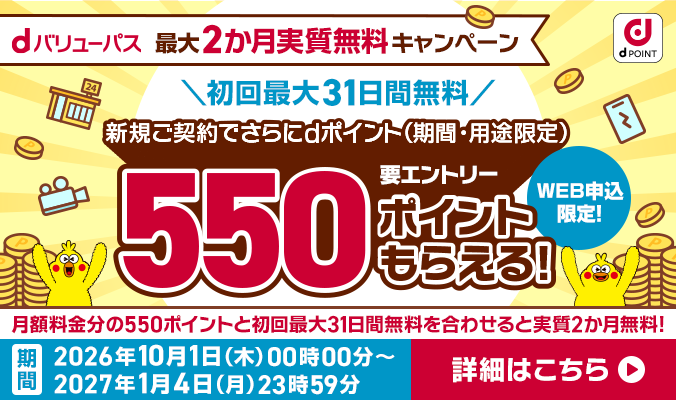 dバリューパス 最大2カ月実質無料キャンペーン初回最大31日無料 新規ご契約でdポイント（期間・用途限定）550ポイントもらえる！ 要エントリー WEB申込限定！ ※月額料金分の550ポイントと初回31日無料を合わせると実質2カ月無料！ 期間：2026年10月1日（木）00時00分～ 2027年1月4日（月）23時59分 詳細はこちら