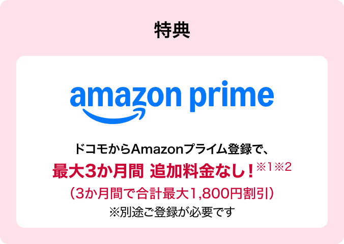 うれしい特典が充実 ※1※2 amazon prime ドコモからAmazonプライム登録で、最大3か月間 追加料金なし!※別途ご登録が必要です