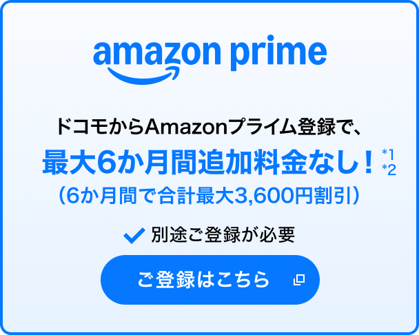 amazon prime ドコモからAmazonプライム登録で、最大6か月間追加料金なし*1*2（6か月間で合計最大3,600円割引） 別途ご登録が必要 ご登録はこちら 別ウインドウが開きます