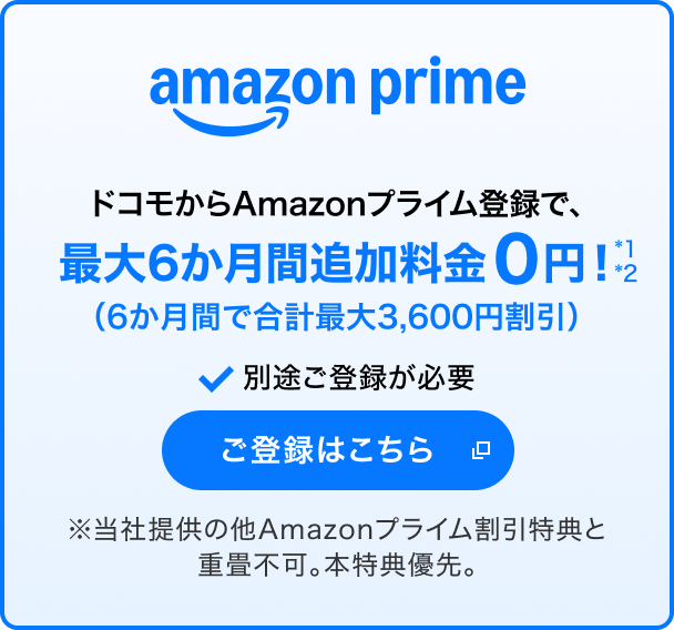 amazon prime ドコモからAmazonプライム登録で、最大6か月間追加料金なし*1*2(6か月間で合計最大3,600円割引) 別途ご登録が必要 ご登録はこちら 別ウインドウが開きます