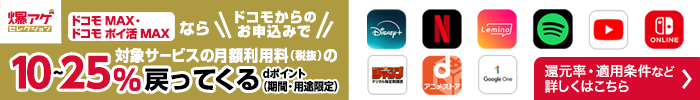 ドコモ MAX・ドコモ ポイ活 MAX ならドコモからのお申込みで対象サービスの月額利用料（税抜）のdポイント（期間・用途限定）10～25％戻ってくる 対象サービスや還元率・適用条件など 詳しくはこちら