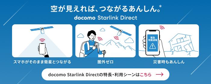 空が見えれば、つながるあんしん。* docomo Starlink Direct スマホがそのまま衛星とつながる 圈外ゼロ 災害時のあんしん docomo Starlink Directの特長・利用シーンはこちら