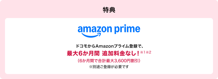 特典 amazon prime ドコモからAmazonプライム登録で、最大6か月間追加料金なし!※1※2(6か月間で合計最大3,600円割引)※別途ご登録が必要です