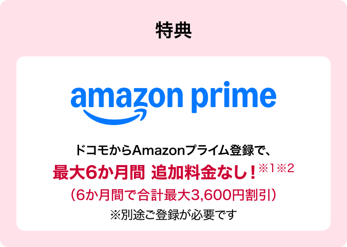 特典 amazon prime ドコモからAmazonプライム登録で、最大6か月間追加料金なし!※1※2(6か月間で合計最大3,600円割引)※別途ご登録が必要です