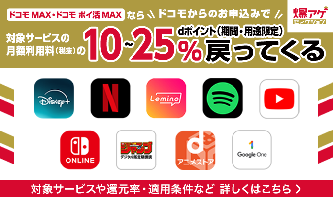 ドコモ MAX・ドコモ ポイ活 MAX ならドコモからのお申込みで対象サービスの月額利用料(税抜)のdポイント(期間・用途限定)10~25%戻ってくる 対象サービスや還元率・適用条件など 詳しくはこちら