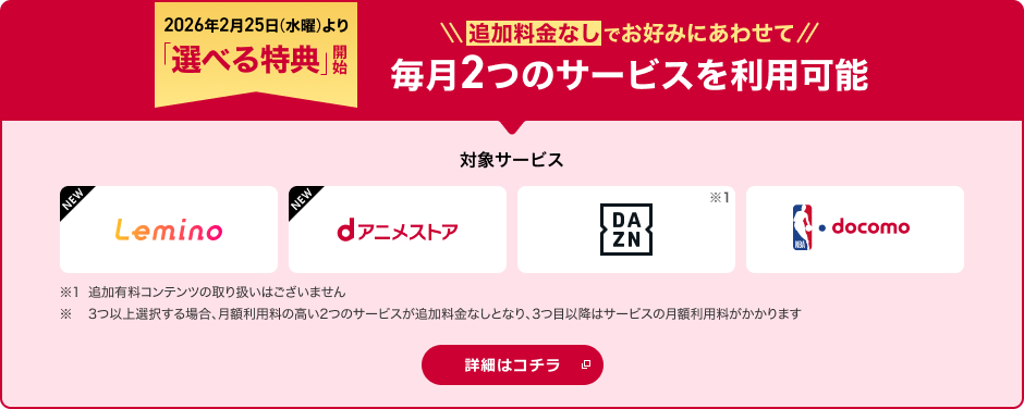 2026年2月25日より「選べる特典」開始！追加料金なしでお好みにあわせて2つのサービスを選択可能 対象サービス Lemino dアニメストア DAZN NBA  docomo ※1追加有料コンテンツの取り扱いはございません。※ 3つ以上選択する場合、月額利用料の高い2つのサービスが追加料金なしとなり、3つ目以降はサービスの月額利用料がかかります 詳細はコチラ