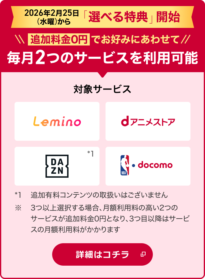 2026年2月25日から「選べる特典」開始!追加料金0円でお好みにあわせて2つのサービスを選択可能 対象サービス Lemino dアニメストア DAZN NBA docomo *1追加有料コンテンツの取扱いはございません。※ 3つ以上選択する場合、月額利用料の高い2つのサービスが追加料金0円となり、3つ目以降はサービスの月額利用料がかかります 詳細はコチラ
