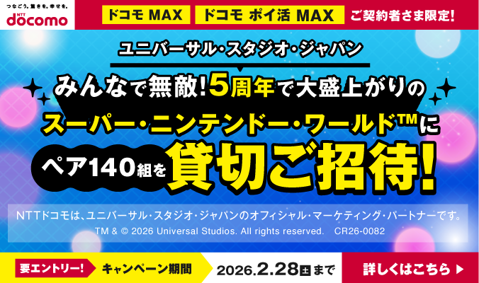ドコモ MAX・ドコモ ポイ活 MAX ご契約者限定！ユニバーサル・スタジオ・ジャパン みんなで無敵！5周年で大盛り上がりのスーパー・ニンテンドー・ワールド&trade;にペア140組を貸切ご招待！ 要エントリー！ 2/28（土）まで 詳しくはこちら