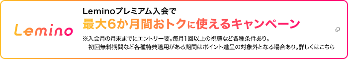 Lemino Leminoプレミアム入会で最大6か月間おトクに使えるキャンペーン ※入会月の月末までにエントリー要。毎月1回以上の視聴など各種条件あり。初回無料期間など各種特典適用がある期間はポイント進呈の対象外となる場合あり。詳しくはこちら