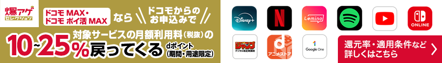 ドコモ MAX・ドコモ ポイ活 MAX ならドコモからのお申込みで対象サービスの月額利用料(税抜)のdポイント(期間・用途限定)10~25%戻ってくる 対象サービスや還元率・適用条件など 詳しくはこちら